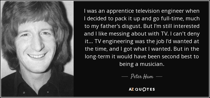 I was an apprentice television engineer when I decided to pack it up and go full-time, much to my father's disgust. But I'm still interested and I like messing about with TV. I can't deny it ... TV engineering was the job I'd wanted at the time, and I got what I wanted. But in the long-term it would have been second best to being a musician. - Peter Ham