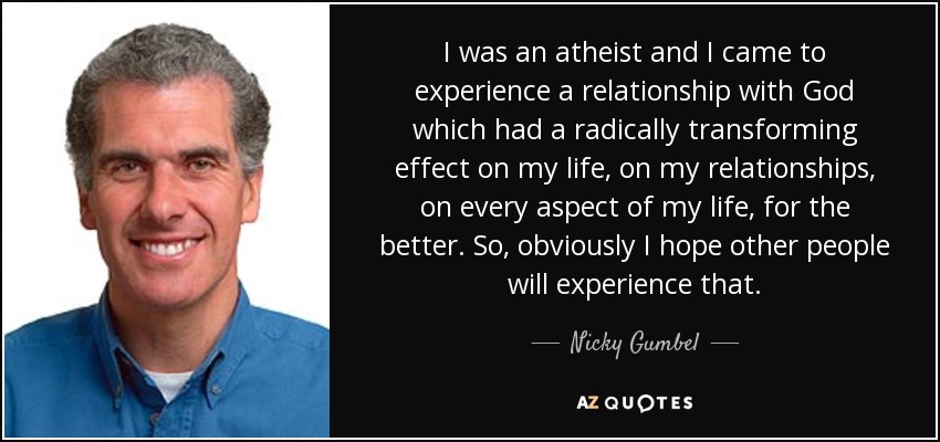 I was an atheist and I came to experience a relationship with God which had a radically transforming effect on my life, on my relationships, on every aspect of my life, for the better. So, obviously I hope other people will experience that. - Nicky Gumbel