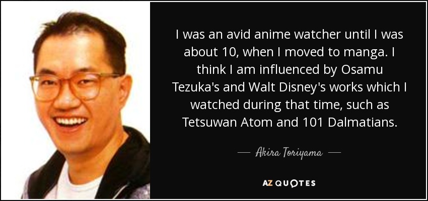 I was an avid anime watcher until I was about 10, when I moved to manga. I think I am influenced by Osamu Tezuka's and Walt Disney's works which I watched during that time, such as Tetsuwan Atom and 101 Dalmatians. - Akira Toriyama
