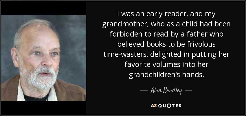 I was an early reader, and my grandmother, who as a child had been forbidden to read by a father who believed books to be frivolous time-wasters, delighted in putting her favorite volumes into her grandchildren's hands. - Alan Bradley
