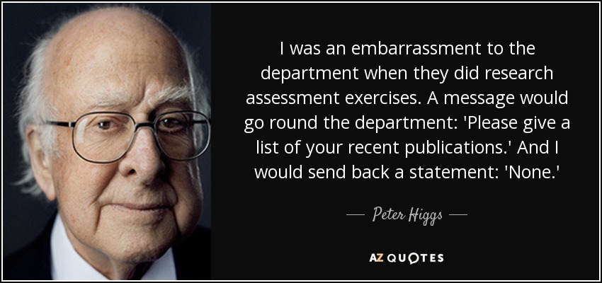 I was an embarrassment to the department when they did research assessment exercises. A message would go round the department: 'Please give a list of your recent publications.' And I would send back a statement: 'None.' - Peter Higgs