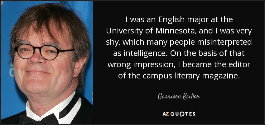 I was an English major at the University of Minnesota, and I was very shy, which many people misinterpreted as intelligence. On the basis of that wrong impression, I became the editor of the campus literary magazine. - Garrison Keillor