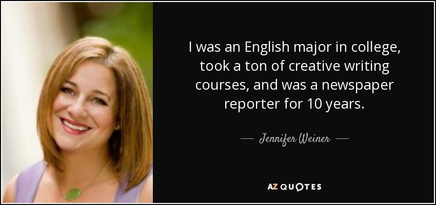 I was an English major in college, took a ton of creative writing courses, and was a newspaper reporter for 10 years. - Jennifer Weiner