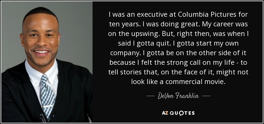 I was an executive at Columbia Pictures for ten years. I was doing great. My career was on the upswing. But, right then, was when I said I gotta quit. I gotta start my own company. I gotta be on the other side of it because I felt the strong call on my life - to tell stories that, on the face of it, might not look like a commercial movie. - DeVon Franklin