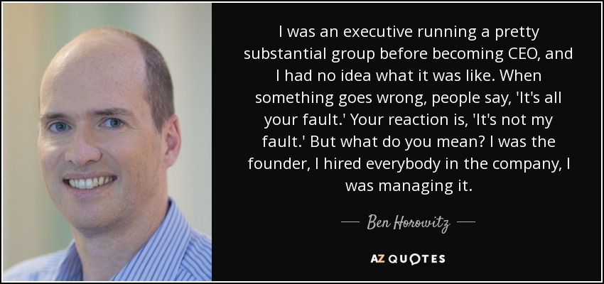 I was an executive running a pretty substantial group before becoming CEO, and I had no idea what it was like. When something goes wrong, people say, 'It's all your fault.' Your reaction is, 'It's not my fault.' But what do you mean? I was the founder, I hired everybody in the company, I was managing it. - Ben Horowitz