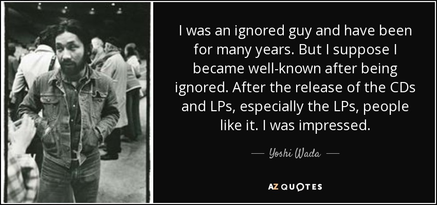 I was an ignored guy and have been for many years. But I suppose I became well-known after being ignored. After the release of the CDs and LPs, especially the LPs, people like it. I was impressed. - Yoshi Wada