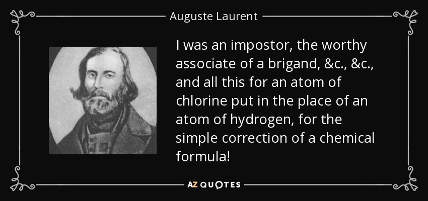 I was an impostor, the worthy associate of a brigand, &c., &c., and all this for an atom of chlorine put in the place of an atom of hydrogen, for the simple correction of a chemical formula! - Auguste Laurent