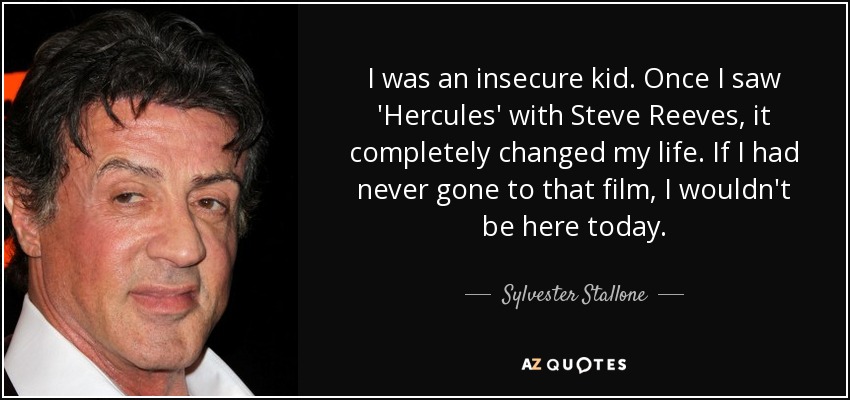 I was an insecure kid. Once I saw 'Hercules' with Steve Reeves, it completely changed my life. If I had never gone to that film, I wouldn't be here today. - Sylvester Stallone