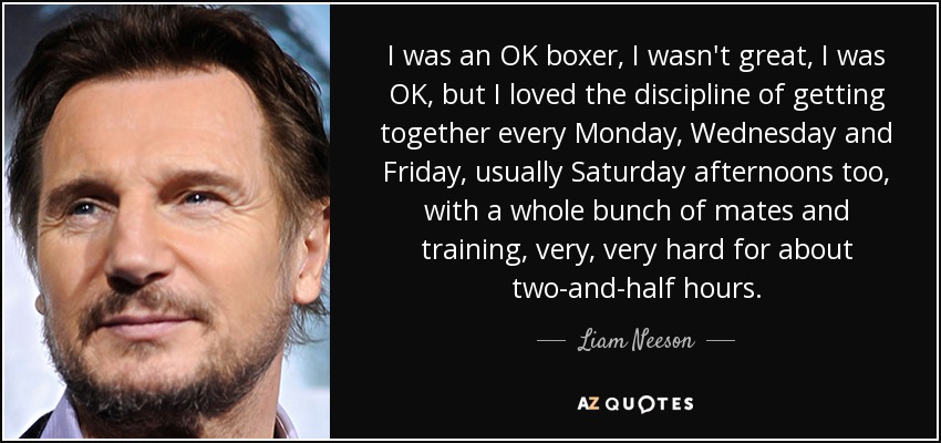 I was an OK boxer, I wasn't great, I was OK, but I loved the discipline of getting together every Monday, Wednesday and Friday, usually Saturday afternoons too, with a whole bunch of mates and training, very, very hard for about two-and-half hours. - Liam Neeson