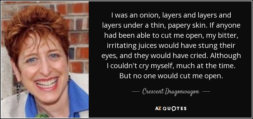 I was an onion, layers and layers and layers under a thin, papery skin. If anyone had been able to cut me open, my bitter, irritating juices would have stung their eyes, and they would have cried. Although I couldn't cry myself, much at the time. But no one would cut me open. - Crescent Dragonwagon