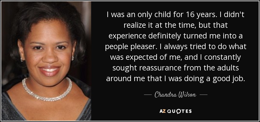 I was an only child for 16 years. I didn't realize it at the time, but that experience definitely turned me into a people pleaser. I always tried to do what was expected of me, and I constantly sought reassurance from the adults around me that I was doing a good job. - Chandra Wilson
