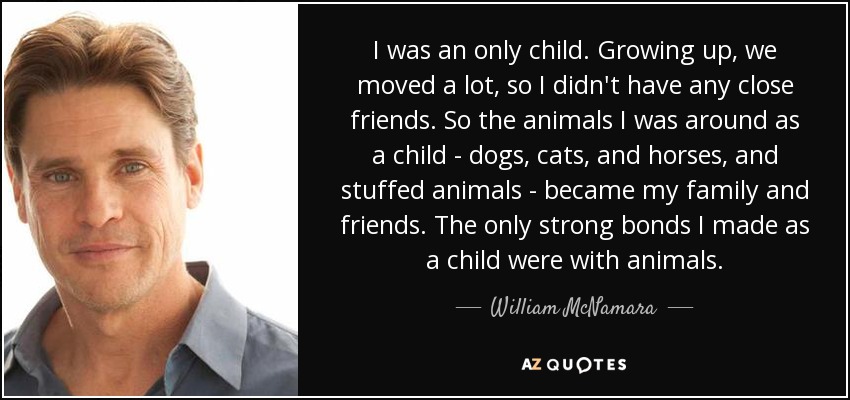 I was an only child. Growing up, we moved a lot, so I didn't have any close friends. So the animals I was around as a child - dogs, cats, and horses, and stuffed animals - became my family and friends. The only strong bonds I made as a child were with animals. - William McNamara