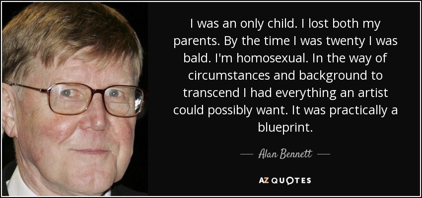 I was an only child. I lost both my parents. By the time I was twenty I was bald. I'm homosexual. In the way of circumstances and background to transcend I had everything an artist could possibly want. It was practically a blueprint. - Alan Bennett