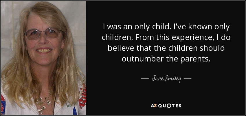 I was an only child. I've known only children. From this experience, I do believe that the children should outnumber the parents. - Jane Smiley