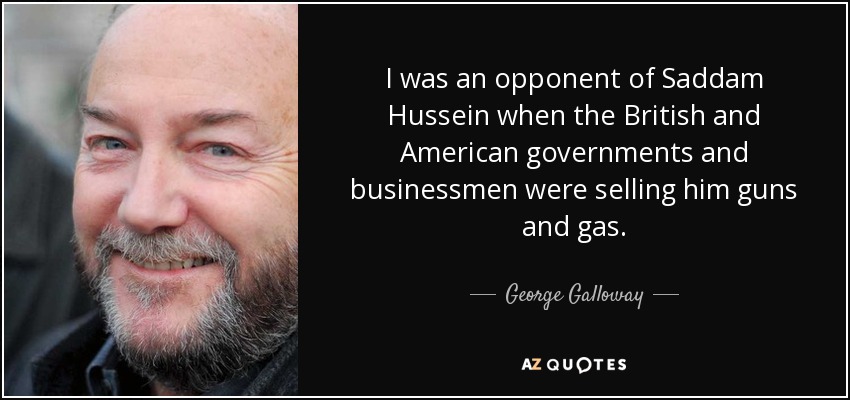 I was an opponent of Saddam Hussein when the British and American governments and businessmen were selling him guns and gas. - George Galloway