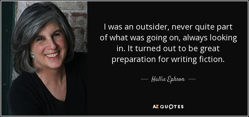 I was an outsider, never quite part of what was going on, always looking in. It turned out to be great preparation for writing fiction. - Hallie Ephron