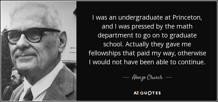 I was an undergraduate at Princeton, and I was pressed by the math department to go on to graduate school. Actually they gave me fellowships that paid my way, otherwise I would not have been able to continue. - Alonzo Church