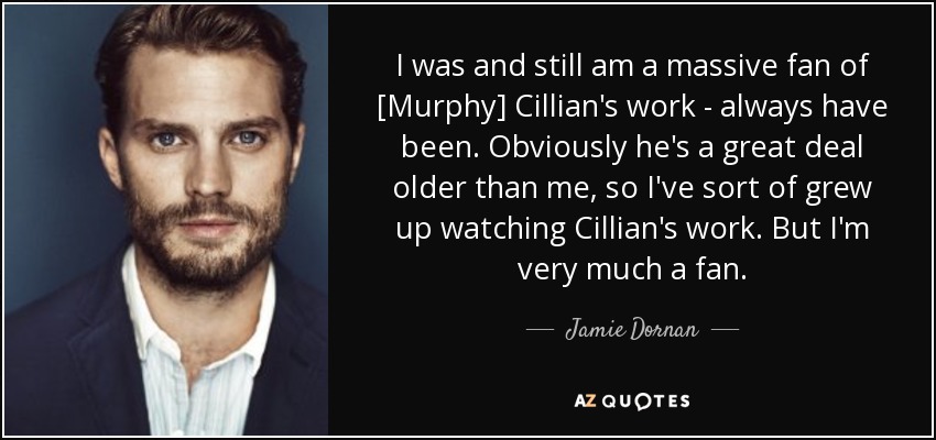 I was and still am a massive fan of [Murphy] Cillian's work - always have been. Obviously he's a great deal older than me, so I've sort of grew up watching Cillian's work. But I'm very much a fan. - Jamie Dornan