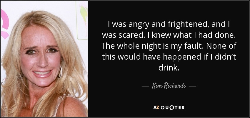 I was angry and frightened, and I was scared. I knew what I had done. The whole night is my fault. None of this would have happened if I didn’t drink. - Kim Richards
