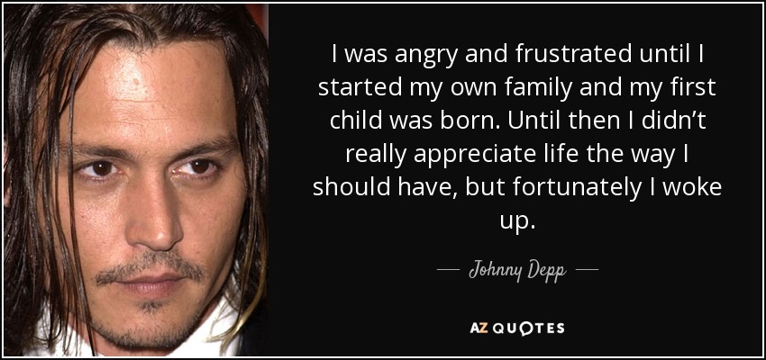 I was angry and frustrated until I started my own family and my first child was born. Until then I didn’t really appreciate life the way I should have, but fortunately I woke up. - Johnny Depp