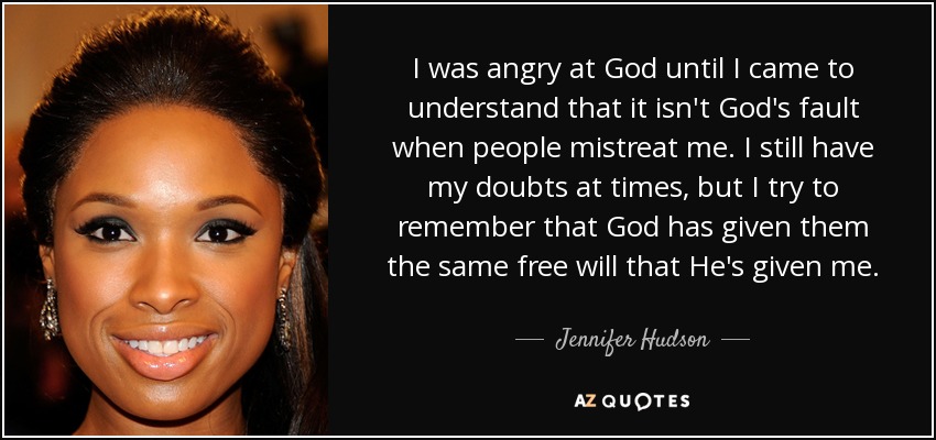 I was angry at God until I came to understand that it isn't God's fault when people mistreat me. I still have my doubts at times, but I try to remember that God has given them the same free will that He's given me. - Jennifer Hudson
