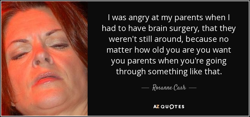 I was angry at my parents when I had to have brain surgery, that they weren't still around, because no matter how old you are you want you parents when you're going through something like that. - Rosanne Cash