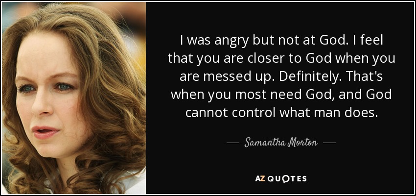 I was angry but not at God. I feel that you are closer to God when you are messed up. Definitely. That's when you most need God, and God cannot control what man does. - Samantha Morton
