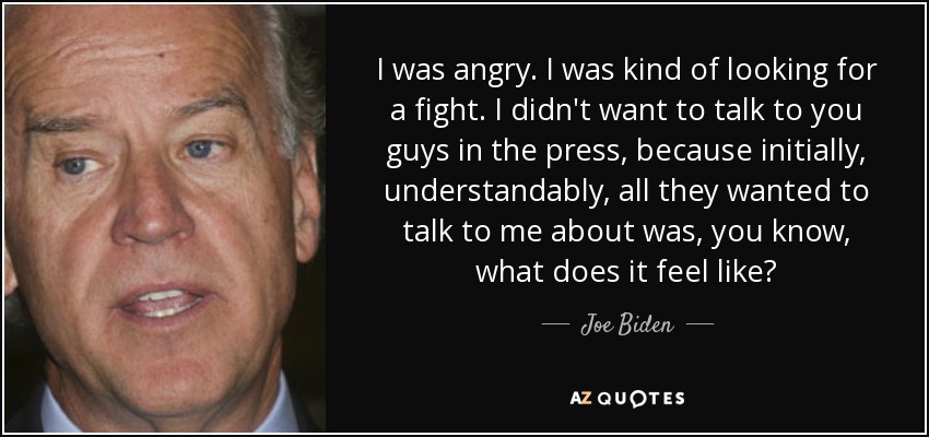 I was angry. I was kind of looking for a fight. I didn't want to talk to you guys in the press, because initially, understandably, all they wanted to talk to me about was, you know, what does it feel like? - Joe Biden