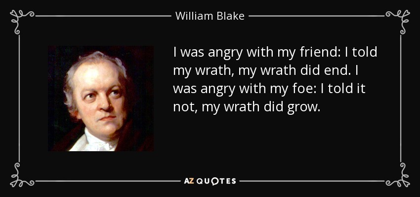 I was angry with my friend: I told my wrath, my wrath did end. I was angry with my foe: I told it not, my wrath did grow. - William Blake