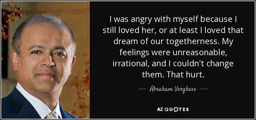 I was angry with myself because I still loved her, or at least I loved that dream of our togetherness. My feelings were unreasonable, irrational, and I couldn't change them. That hurt. - Abraham Verghese