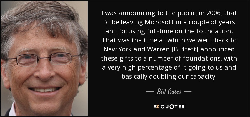 I was announcing to the public, in 2006, that I'd be leaving Microsoft in a couple of years and focusing full-time on the foundation. That was the time at which we went back to New York and Warren [Buffett] announced these gifts to a number of foundations, with a very high percentage of it going to us and basically doubling our capacity. - Bill Gates