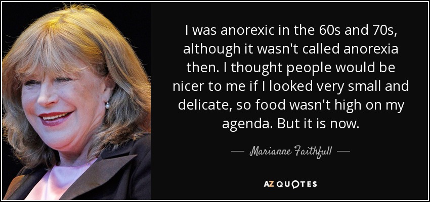 I was anorexic in the 60s and 70s, although it wasn't called anorexia then. I thought people would be nicer to me if I looked very small and delicate, so food wasn't high on my agenda. But it is now. - Marianne Faithfull