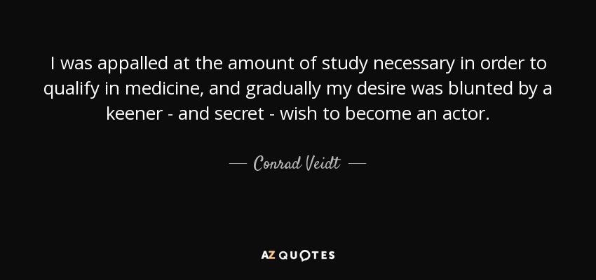 I was appalled at the amount of study necessary in order to qualify in medicine, and gradually my desire was blunted by a keener - and secret - wish to become an actor. - Conrad Veidt
