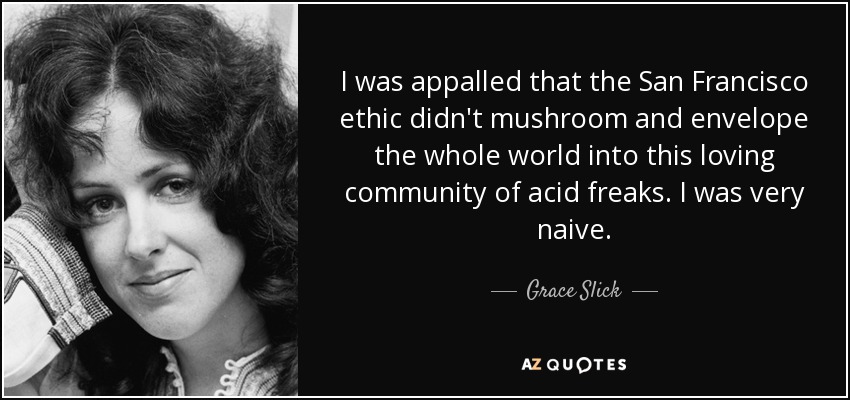I was appalled that the San Francisco ethic didn't mushroom and envelope the whole world into this loving community of acid freaks. I was very naive. - Grace Slick