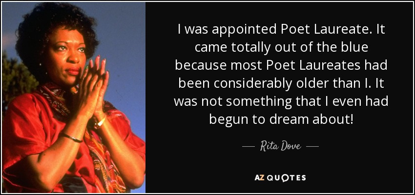 I was appointed Poet Laureate. It came totally out of the blue because most Poet Laureates had been considerably older than I. It was not something that I even had begun to dream about! - Rita Dove