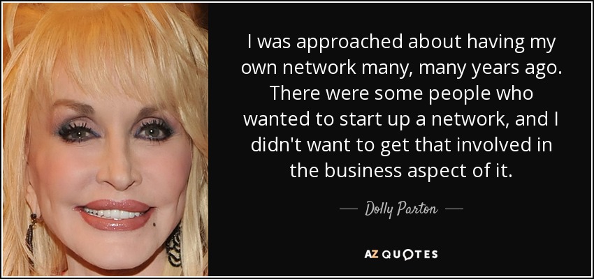 I was approached about having my own network many, many years ago. There were some people who wanted to start up a network, and I didn't want to get that involved in the business aspect of it. - Dolly Parton