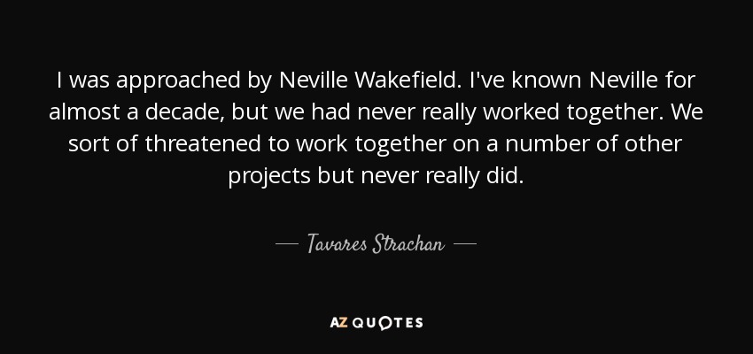 I was approached by Neville Wakefield. I've known Neville for almost a decade, but we had never really worked together. We sort of threatened to work together on a number of other projects but never really did. - Tavares Strachan