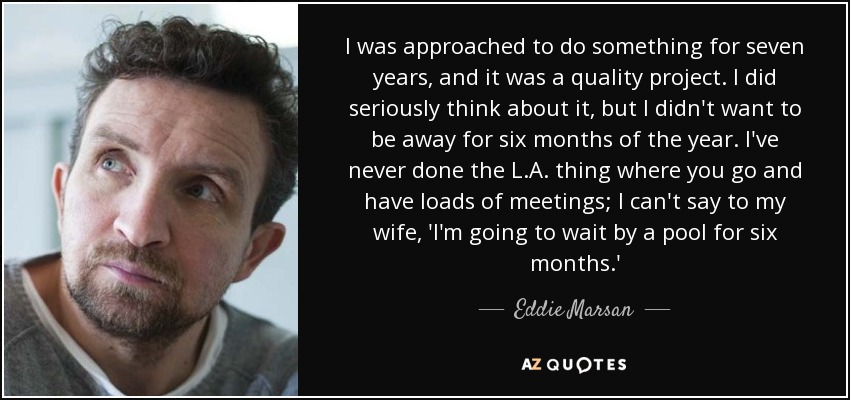 I was approached to do something for seven years, and it was a quality project. I did seriously think about it, but I didn't want to be away for six months of the year. I've never done the L.A. thing where you go and have loads of meetings; I can't say to my wife, 'I'm going to wait by a pool for six months.' - Eddie Marsan