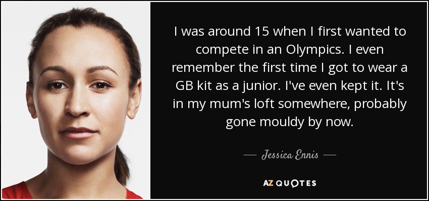 I was around 15 when I first wanted to compete in an Olympics. I even remember the first time I got to wear a GB kit as a junior. I've even kept it. It's in my mum's loft somewhere, probably gone mouldy by now. - Jessica Ennis