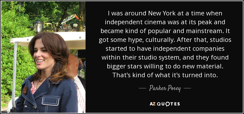I was around New York at a time when independent cinema was at its peak and became kind of popular and mainstream. It got some hype, culturally. After that, studios started to have independent companies within their studio system, and they found bigger stars willing to do new material. That's kind of what it's turned into. - Parker Posey