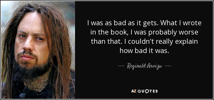 I was as bad as it gets. What I wrote in the book, I was probably worse than that. I couldn't really explain how bad it was. - Reginald Arvizu