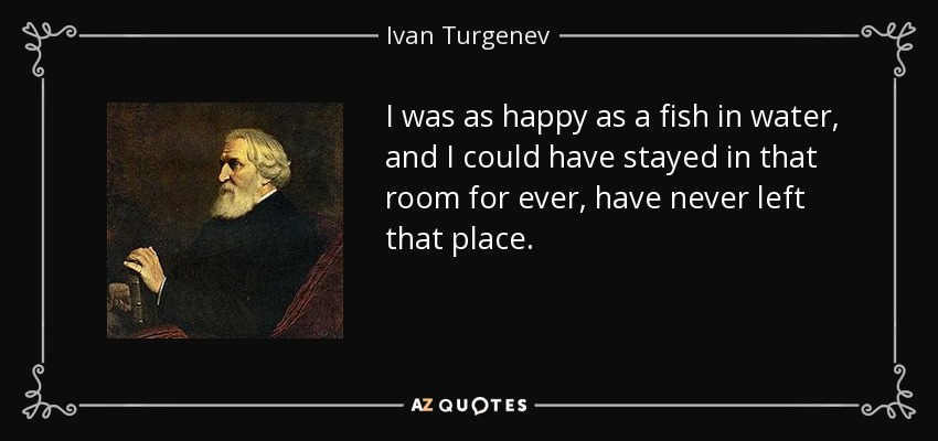 I was as happy as a fish in water, and I could have stayed in that room for ever, have never left that place. - Ivan Turgenev