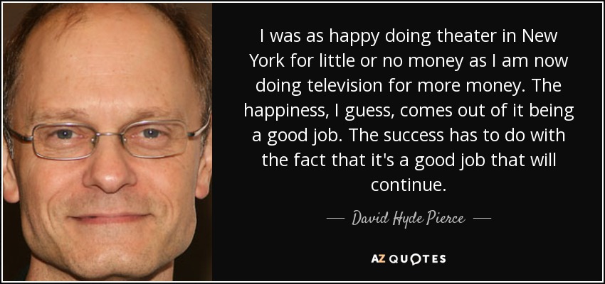 I was as happy doing theater in New York for little or no money as I am now doing television for more money. The happiness, I guess, comes out of it being a good job. The success has to do with the fact that it's a good job that will continue. - David Hyde Pierce