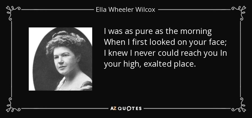 I was as pure as the morning When I first looked on your face; I knew I never could reach you In your high, exalted place. - Ella Wheeler Wilcox