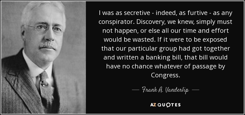 I was as secretive - indeed, as furtive - as any conspirator. Discovery, we knew, simply must not happen, or else all our time and effort would be wasted. If it were to be exposed that our particular group had got together and written a banking bill, that bill would have no chance whatever of passage by Congress. - Frank A. Vanderlip