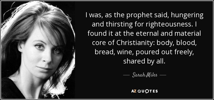 I was, as the prophet said, hungering and thirsting for righteousness. I found it at the eternal and material core of Christianity: body, blood, bread, wine, poured out freely, shared by all. - Sarah Miles