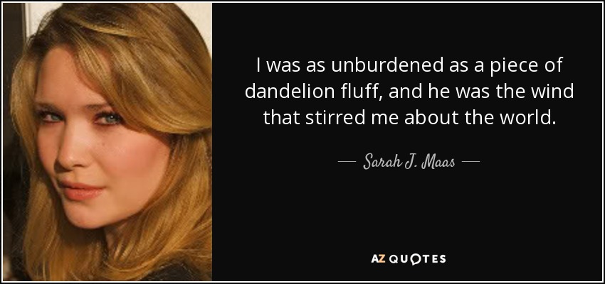 I was as unburdened as a piece of dandelion fluff, and he was the wind that stirred me about the world. - Sarah J. Maas