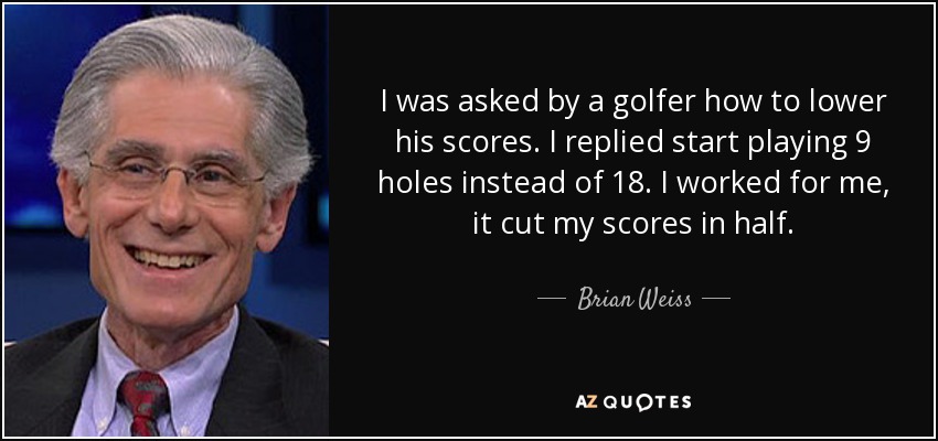 I was asked by a golfer how to lower his scores. I replied start playing 9 holes instead of 18. I worked for me, it cut my scores in half. - Brian Weiss