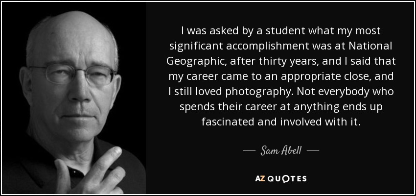 I was asked by a student what my most significant accomplishment was at National Geographic, after thirty years, and I said that my career came to an appropriate close, and I still loved photography. Not everybody who spends their career at anything ends up fascinated and involved with it. - Sam Abell