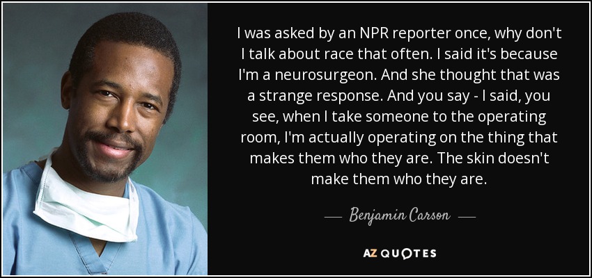 I was asked by an NPR reporter once, why don't I talk about race that often. I said it's because I'm a neurosurgeon. And she thought that was a strange response. And you say - I said, you see, when I take someone to the operating room, I'm actually operating on the thing that makes them who they are. The skin doesn't make them who they are. - Benjamin Carson